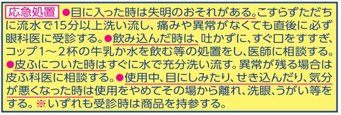 応急処置●目に入った時は失明のおそれがある。こすらずにただちに流水で15分以上洗い流し、痛みや異常がなくても直後に必ず眼科医に受診する。●使用中、目にしみたり、せき込んだり、気分が悪くなった時は使用をやめてその場から離れ、洗眼、うがい等をする。※いずれも受診時は製品を持参する。等