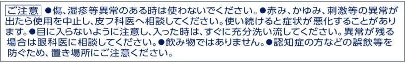 ご注意●傷、湿疹等異常のある時は使わないでください。●赤み、かゆみ、刺激等の異常が出たら使用を中止し、皮フ科医へ相談してください。使い続けると症状が悪化することがあります。●目に入らないように注意し、入った時は、すぐに充分洗い流してください。異常が残る場合は眼科医に相談してください。等